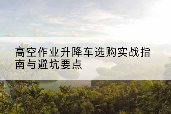 尉犁升降车怎么选-高空作业升降车选购实战指南与避坑要点
