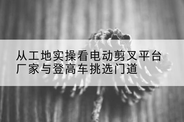 尉犁电动剪叉升降平台厂家-从工地实操看电动剪叉平台厂家与登高车挑选门道
