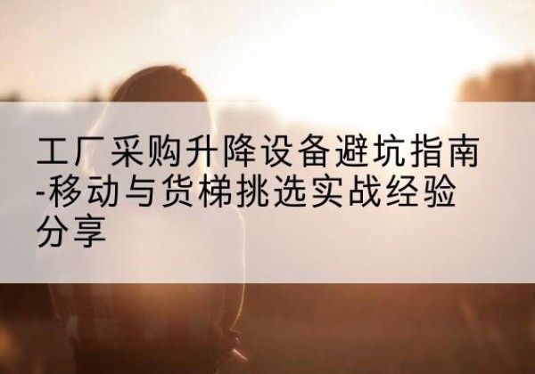 尉犁移动式升降机怎么选-工厂采购升降设备避坑指南-移动与货梯挑选实战经验分享