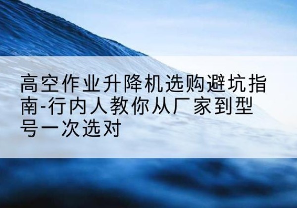 尉犁升降平台厂家-高空作业升降机选购避坑指南-行内人教你从厂家到型号一次选对