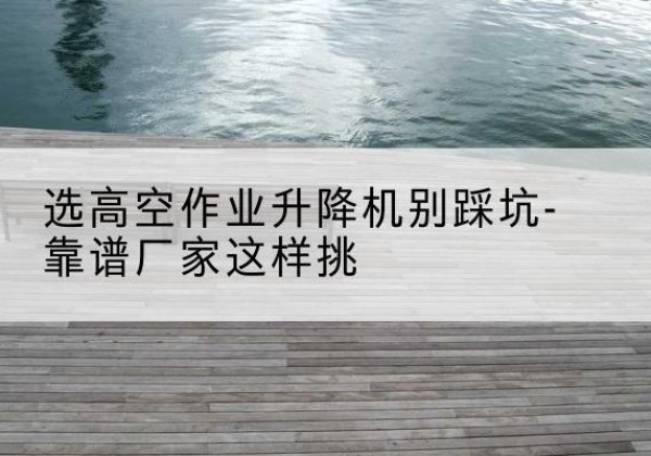 尉犁剪叉式升降机厂家-选高空作业升降机别踩坑-靠谱厂家这样挑