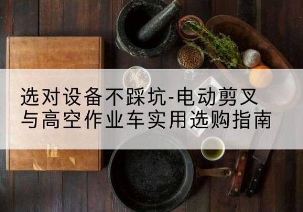 尉犁电动剪叉升降平台怎么选-选对设备不踩坑-电动剪叉与高空作业车实用选购指南
