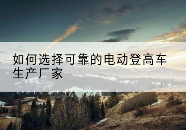 尉犁电动登高车厂家-如何选择可靠的电动登高车生产厂家