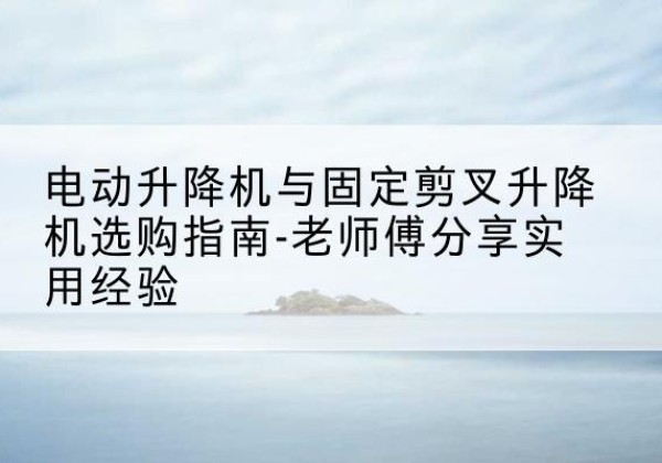 尉犁电动升降机怎么选-电动升降机与固定剪叉升降机选购指南-老师傅分享实用经验