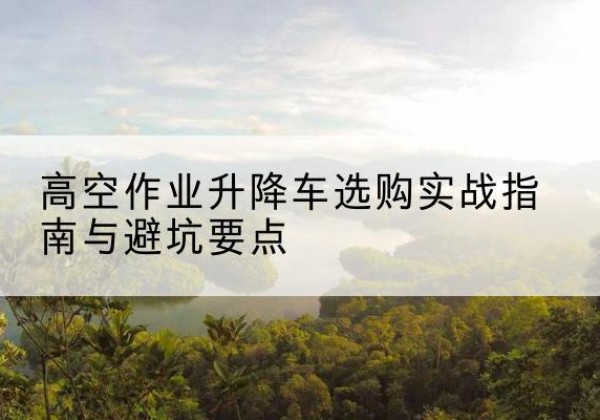 尉犁升降车怎么选-高空作业升降车选购实战指南与避坑要点