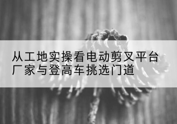尉犁电动剪叉升降平台厂家-从工地实操看电动剪叉平台厂家与登高车挑选门道